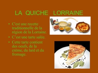 LA  QUICHE  LORRAINE C'est une recette traditionnelle de la région de la  Lorraine. C’e st une  tarte  salée . Cette tarte contient des oeufs, de la  crème , du lard et du fromage. 
