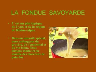 LA  FONDUE  SAVOYARDE C´est un plat typique de Lyon et de la région de  Rhône-Alpes .   Dans un ustensile spécial, nous mélangeons du g ruyère ,  de l’emmental et du vin blanc. Nous laissons fondre et on mouille des   morceaux de pain dur. 