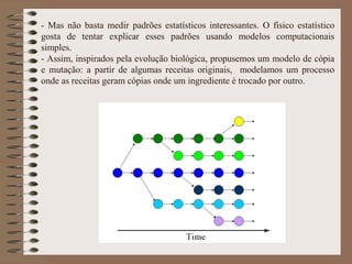 - Mas não basta medir padrões estatísticos interessantes. O físico estatístico
gosta de tentar explicar esses padrões usando modelos computacionais
simples.
- Assim, inspirados pela evolução biológica, propusemos um modelo de cópia
e mutação: a partir de algumas receitas originais, modelamos um processo
onde as receitas geram cópias onde um ingrediente é trocado por outro.
 