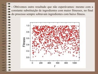 - Obtivemos outro resultado que não esperávamos: mesmo com a
constante substituição de ingredientes com maior fitnesses, no final
do processo sempre sobravam ingredientes com baixo fitness.
 