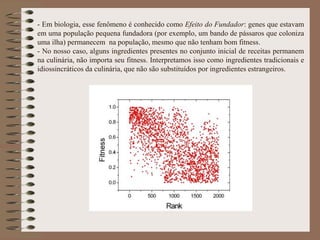 - Em biologia, esse fenômeno é conhecido como Efeito do Fundador: genes que estavam
em uma população pequena fundadora (por exemplo, um bando de pássaros que coloniza
uma ilha) permanecem na população, mesmo que não tenham bom fitness.
- No nosso caso, alguns ingredientes presentes no conjunto inicial de receitas permanem
na culinária, não importa seu fitness. Interpretamos isso como ingredientes tradicionais e
idiossincráticos da culinária, que não são substituídos por ingredientes estrangeiros.
 