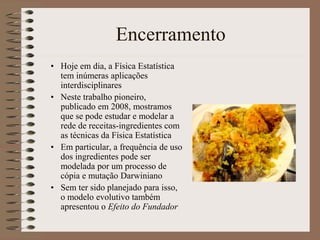Encerramento
• Hoje em dia, a Física Estatística
tem inúmeras aplicações
interdisciplinares
• Neste trabalho pioneiro,
publicado em 2008, mostramos
que se pode estudar e modelar a
rede de receitas-ingredientes com
as técnicas da Física Estatística
• Em particular, a frequência de uso
dos ingredientes pode ser
modelada por um processo de
cópia e mutação Darwiniano
• Sem ter sido planejado para isso,
o modelo evolutivo também
apresentou o Efeito do Fundador
 