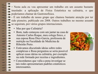 - Nesta aula eu vou apresentar um trabalho em um assunto bastante
inusitado: a aplicação de Física Estatística na culinária, o que
poderíamos chamar de Gastronofísica.
- É um trabalho de nosso grupo que chamou bastante atenção por ter
sido pioneiro, publicado em 2008. Outros trabalhos no mesmo assunto
se seguiram, por vários grupos internacionais.
• Mas por que Culinária?
• Bom, tudo começou com um jantar na casa de
Antonio Carlos Roque, meu colega físico, e
sua esposa Rosa Diez-Garcia, professora de
nutrição na Faculdade de Medicina de
Ribeirão Preto.
• Estávamos discutindo ideias sobre redes
complexas e Rosa perguntou se seria possível
aplicar essas ideias na culinária, por exemplo
na rede formada por receitas e ingredientes.
• Concordamos que valia a pena investigar se
tais redes apresentariam padrões estatísticos
interessantes.
 