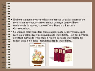 • Embora já naquela época existissem bancos de dados enormes de
receitas na internet, achamos melhor começar com os livros
tradicionais de receita, como o Dona Benta e o Larrouse
Gastronomique.
• Coletamos estatísticas tais como a quantidade de ingredientes por
receita e quantas receitas usavam cada ingrediente. Isso nos permitiu
construir curvas da freqüência f(r) com que cada ingrediente foi
usado, onde r é o rank (popularidade) do ingrediente.
 