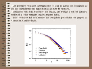 - Um primeiro resultado surpreendente foi que as curvas de freqüência de
uso dos ingredientes não dependiam da cultura da culinária.
- Estudamos um livro brasileiro, um inglês, um francês e um de culinária
medieval, e todos parecem seguir a mesma curva.
- Esse resultado foi confirmado por pesquisas posteriores de grupos da
Alemanha, Coréia e índia.
 