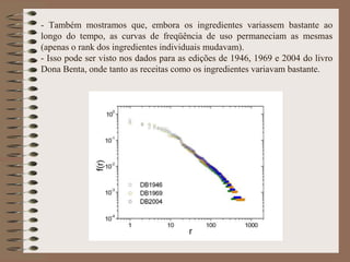 - Também mostramos que, embora os ingredientes variassem bastante ao
longo do tempo, as curvas de freqüência de uso permaneciam as mesmas
(apenas o rank dos ingredientes individuais mudavam).
- Isso pode ser visto nos dados para as edições de 1946, 1969 e 2004 do livro
Dona Benta, onde tanto as receitas como os ingredientes variavam bastante.
 