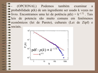 - (OPCIONAL) Podemos também examinar a
probabilidade p(k) de um ingrediente ser usado k vezes no
livro. Encontramos uma lei de potência p(k) = k-1.72 . Tais
leis de potencia são muito comuns em fenômenos
econômicos (lei de Pareto), culturais (Lei de Zipf) e
sociais.
 