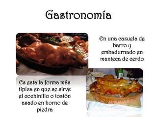 Gastronomía
                         En una cazuela de
                              barro y
                         embadurnado en
                         manteca de cerdo



Es esta la forma más
típica en que se sirve
el cochinillo o tostón
  asado en horno de
        piedra
 