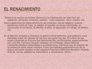 Destacó la cocina veneciana (favoreció la importación de todo tipo de
  especias: pimienta, mostaza, azafrán, nuez moscada, clavo, canela, etc.
Nueva gastronomía (descubrimiento de América), donde llegaron nuevos
  alimentos como el maíz, la patata, el tomate, el cacao, los frijoles, el
  cacahuete, el pimiento, la vainilla, la piña, el aguacate, el mango, el tabaco,
  etc.

En el Barroco empezó a destacar la gastronomía francesa, que adquirió unas
   elevadas cotas de calidad de las que aún goza hoy día. El cultivo de las
   artes culinarias en Francia fue favorecido por los Borbones, especialmente
   por Luis XIV, monarca de gran paladar; sin embargo, estas delicias
   culinarias estaban reservadas a la aristocracia, mientras que la mayoría de
   la población solía pasar hambre. Entre los tratados gastronómicos de la
   época conviene resaltar el del español Francisco Martínez Montiño, titulado
   Arte de cocina, pastelería, bizcochería y conservería (1611).
 