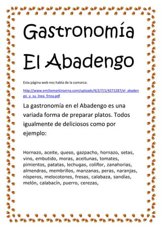 Gastronomía 
El Abadengo 
Esta página web nos habla de la comarca: 
http://www.emiliomartinserna.com/uploads/4/2/7/1/4271287/el_abadengo_y_su_lnea_frrea.pdf 
La gastronomía en el Abadengo es una variada forma de preparar platos. Todos igualmente de deliciosos como por ejemplo: 
Hornazo, aceite, queso, gazpacho, hornazo, setas, vino, embutido, moras, aceitunas, tomates, pimientos, patatas, lechugas, coliflor, zanahorias, almendras, membrillos, manzanas, peras, naranjas, nísperos, melocotones, fresas, calabaza, sandías, melón, calabacín, puerro, cerezas, 
 