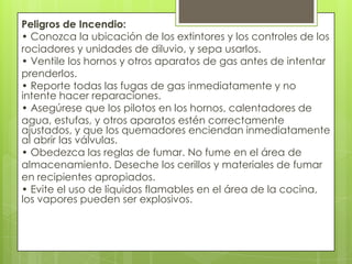 Peligros de Incendio:
• Conozca la ubicación de los extintores y los controles de los
rociadores y unidades de diluvio, y sepa usarlos.
• Ventile los hornos y otros aparatos de gas antes de intentar
prenderlos.
• Reporte todas las fugas de gas inmediatamente y no
intente hacer reparaciones.
• Asegúrese que los pilotos en los hornos, calentadores de
agua, estufas, y otros aparatos estén correctamente
ajustados, y que los quemadores enciendan inmediatamente
al abrir las válvulas.
• Obedezca las reglas de fumar. No fume en el área de
almacenamiento. Deseche los cerillos y materiales de fumar
en recipientes apropiados.
• Evite el uso de líquidos flamables en el área de la cocina,
los vapores pueden ser explosivos.
 