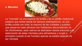 e. Memelas
La "memela" es una especie de tortilla y es un platillo tradicional
poblano que existe desde los tiempos prehispánicos, es una
tortilla cocida con chile; la mayoría de las ciudades y pueblos
que preservan este alimento son habitantes descendientes de
los chichimecas, esos nativos se dedicaban desde entonces a la
elaboración de estas memelas para alimentarse y surgió a
principios cuando el ser humano apenas se estaba dejando de
ser nómada
 