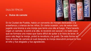 DULCES TÍPICOS
a. Dulce de camote
En la Ciudad de Puebla, había un convento de monjas dedicadas a la
enseñanza y crianza de los niños. En cierta ocasión, uno de estos ideó
jugarle una broma a una monja que tenía una olla al fuego. Para hacerlo
cogió un camote, lo echó a la olla, lo revolvió con azúcar y lo batió para
que se formara una masa que fuera difícil de quitar a la hora de lavar. Al
poco rato llegó la monja, probó la revoltura y le gustó. De esta forma se
hizo el dulce de camote el cual después la monja descubrió porqué lo hizo
el niño y fue elogiado y fue agradecido.
 