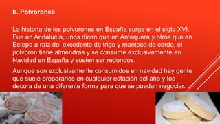 b. Polvorones
La historia de los polvorones en España surge en el siglo XVI.
Fue en Andalucía, unos dicen que en Antequera y otros que en
Estepa a raíz del excedente de trigo y manteca de cerdo, el
polvorón tiene almendras y se consume exclusivamente en
Navidad en España y suelen ser redondos.
Aunque son exclusivamente consumidos en navidad hay gente
que suele prepararlos en cualquier estación del año y los
decora de una diferente forma para que se puedan negociar.
 