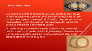 c. Tortitas de santa clara
Este dulce típico surge en tiempos de la colonia, cuando se da el choque
de culturas, tradiciones y sabores con lo traído por los españoles. En ese
entonces los indígenas, que eran principalmente mozos y cocineros de los
conquistadores, tenían que suplir con especias locales los ingredientes
que no se encontraban a diferencia de España.
Así que la monja al momento de tratar de satisfacer a los comensales
decidieron unir lo más posible aquellos ingredientes que fuesen españoles
y un poco de los poblanos para que no se notara tanto el sabor de las
especias poblanas y fuese de su gusto
 