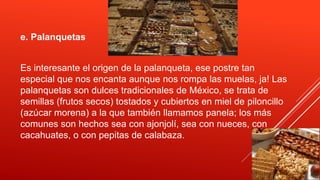 e. Palanquetas
Es interesante el origen de la palanqueta, ese postre tan
especial que nos encanta aunque nos rompa las muelas, ja! Las
palanquetas son dulces tradicionales de México, se trata de
semillas (frutos secos) tostados y cubiertos en miel de piloncillo
(azúcar morena) a la que también llamamos panela; los más
comunes son hechos sea con ajonjolí, sea con nueces, con
cacahuates, o con pepitas de calabaza.
 