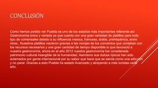 CONCLUSIÓN
Como hemos podido ver Puebla es uno de los estados más importantes referente así
Gastronomía única y variada ya que cuenta con una gran variedad de platillos para todo
tipo de comensales debido a su influencia mexica, francesa, árabe, prehispánica, entre
otras., Nuestros platillos nacieron gracias a las monjas de los conventos que contaban con
los recursos necesarios y una gran cantidad de tiempo disponible lo que favoreció a
nuestra gastronomía, ahora en el año 2012 nuestra gastronomía fue considerada
patrimonio cultural intangible de la humanidad. Asimismo sus dulces típicos han sido
aclamados por gente internacional por su sabor que hace que se sienta como una adicción
y no parar. Gracias a esto Puebla ha estado Avanzado y atrayendo a más turistas cada
año.
 