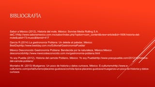 BIBLIOGRAFÍA
Sabor a México (2012), Historia del mole, México: Sonrise Media Rolling S.A.
deC.Vhttp://www.saboramexico.com.mx/sabor/index.php?option=com_content&view=article&id=1606:historia-del-
mole&catid=73:music&Itemid=417
García R.(2014) La gastronomía Poblana: Un deleite al paladar, México:
BestDayhttp://www.bestday.com.mx/Editorial/GastronomiaPuebla/
México Desconocido Gastronomía Poblana: Bendecida por la naturaleza, México:México
desconocidohttp://www.mexicodesconocido.com.mx/gastronomia-poblana.html
Yo soy Puebla (2012), Historia del camote Poblano, México: Yo soy Pueblahttp://www.yosoypuebla.com/2012/12/historia-
del-camote-poblano/
Montalvo M. (2013) Muéganos: Un poco de historia y datos curiosos, México: E-culturismohttp://www.e-
culturismo.com/portal/turismo/placeres-gustosos/comida-tipica-placeres-gustosos/mueganos-un-poco-de-historia-y-datos-
curiosos
 