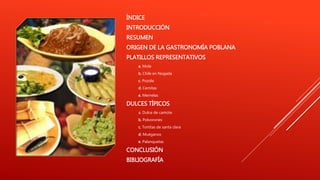 ÍNDICE
INTRODUCCIÓN
RESUMEN
ORIGEN DE LA GASTRONOMÍA POBLANA
PLATILLOS REPRESENTATIVOS
a. Mole
b. Chile en Nogada
c. Pozole
d. Cemitas
e. Memelas
DULCES TÍPICOS
a. Dulce de camote
b. Polvorones
c. Tortitas de santa clara
d. Muéganos
e. Palanquetas
CONCLUSIÓN
BIBLIOGRAFÍA
 