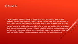 RESUMEN
• La gastronomía Poblana obtiene su importancia en la actualidad y en el exterior
debido al impacto que ha estado causando en los últimos años, esto la vuelve una de
las comidas más pedidas alrededor del mundo garantizando un sabor único al turista
• La gastronomía no nació de la noche a la mañana, si no que nació gracias almestizaje
de la comida prehispánica, mexica, francesa, española e incluso la árabeotorgándole
así, una gran variedad de colores, olores, sabores y texturas que sepueden notar en
cada uno de los platillos y/o dulces representativos y en los no tanconocidos.
 