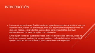 INTRODUCCIÓN
• Los que se encuentran en Puebla contienen ingredientes propios de su clima, como el
elote con rajas, o bien, las enfrijoladas. Pero aún es posible sumar platillos como los
chiles en nogada, e ingredientes que son base para otros platillos de mayor
elaboración como la salsa de pipián, o el cuitlacoche.
• En la región central de puebla los dulces como los tradicionales camotes, dulce de
leche, de rompope, lágrimas de obispo, pastitas, y dulces elaborados con semillas
que se producen en todo el Estado, dan cuenta de un arte legendario.
 