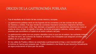 ORIGEN DE LA GASTRONOMÍA POBLANA
• Fue el resultado de la fusión de las cocinas mexica y europea.
• La gastronomía poblana nació en los fogones de los conventos y en las cocinas de las casas
de mestizos y criollos. Fue aquí donde las cocineras mezclaron productos originarios del Nuevo
Continente como el maíz, chile, frijol, jitomate y el guajolote con ingredientes ultramarinos como el
aceite de oliva, el trigo, la cebolla y los ajos, de donde emergieron sabores, dulces, saldos y
picantes que convirtieron a Puebla en el centro culinario del país.
• La gastronomía cuenta con sus propios utensilios como lo que son el cedazo, las cucharas moleras,
las ollas de barro, las cucharas de madera, el metate y los molcajetes que aseguran proveen a los
platillos de un singular sabor.
• En los valles de Puebla y Atlixco se cosechaba cuantiosamente el trigo y eran transformado por
lo molinos en harina para preparar pan, Puebla abasteció a las flotas de pan bizcocho. Actualmente
se sigue produciendo el típico pan de cemita.
 