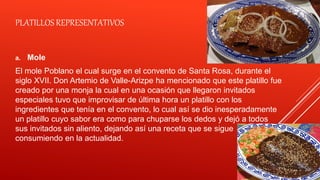 PLATILLOS REPRESENTATIVOS
a. Mole
El mole Poblano el cual surge en el convento de Santa Rosa, durante el
siglo XVII. Don Artemio de Valle-Arizpe ha mencionado que este platillo fue
creado por una monja la cual en una ocasión que llegaron invitados
especiales tuvo que improvisar de última hora un platillo con los
ingredientes que tenía en el convento, lo cual así se dio inesperadamente
un platillo cuyo sabor era como para chuparse los dedos y dejó a todos
sus invitados sin aliento, dejando así una receta que se sigue
consumiendo en la actualidad.
 