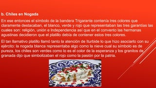 b. Chiles en Nogada
En ese entonces el símbolo de la bandera Trigarante contenía tres colores que
claramente destacaban, el blanco, verde y rojo que representaban las tres garantías las
cuales son: religión, unión e Independencia así que en el convento las hermanas
agustinas decidieron que el platillo debía de contener estos tres colores.
El tan llamativo platillo llamó tanto la atención de Iturbide lo que hizo asociarlo con su
ejército: la nogada blanca representaba algo como la nieve cual su símbolo es de
pureza, los chiles son verdes como lo es el color de la esperanza y los granitos de
granada dijo que simbolizaban el rojo como la pasión por la patria.
 