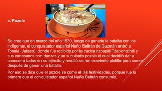 c. Pozole
Se cree que en marzo del año 1530, luego de ganarle la batalla con los
indígenas, el conquistador español Nuño Beltrán de Guzmán entró a
Tonalá (Jalisco), donde fue recibido por la cacica Itzoapilli Tzapontzintli y
sus cortesanos con danzas y un suculento pozole el cual decidió dar a
conocer a todos en su ejército y resultó se run excelente platillo para comer
después de ganar una batalla.
Por eso se dice que el pozole se come el las festividades, porque fue lo
primero que el conquistador español Nuño Beltrán consumió.
 
