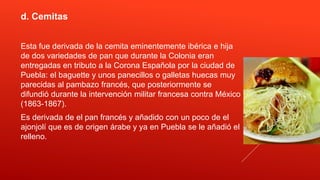d. Cemitas
Esta fue derivada de la cemita eminentemente ibérica e hija
de dos variedades de pan que durante la Colonia eran
entregadas en tributo a la Corona Española por la ciudad de
Puebla: el baguette y unos panecillos o galletas huecas muy
parecidas al pambazo francés, que posteriormente se
difundió durante la intervención militar francesa contra México
(1863-1867).
Es derivada de el pan francés y añadido con un poco de el
ajonjolí que es de origen árabe y ya en Puebla se le añadió el
relleno.
 