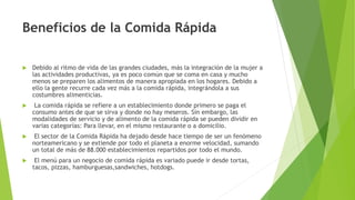 Beneficios de la Comida Rápida
 Debido al ritmo de vida de las grandes ciudades, más la integración de la mujer a
las actividades productivas, ya es poco común que se coma en casa y mucho
menos se preparen los alimentos de manera apropiada en los hogares. Debido a
ello la gente recurre cada vez más a la comida rápida, integrándola a sus
costumbres alimenticias.
 La comida rápida se refiere a un establecimiento donde primero se paga el
consumo antes de que se sirva y donde no hay meseros. Sin embargo, las
modalidades de servicio y de alimento de la comida rápida se pueden dividir en
varias categorías: Para llevar, en el mismo restaurante o a domicilio.
 El sector de la Comida Rápida ha dejado desde hace tiempo de ser un fenómeno
norteamericano y se extiende por todo el planeta a enorme velocidad, sumando
un total de más de 88.000 establecimientos repartidos por todo el mundo.
 El menú para un negocio de comida rápida es variado puede ir desde tortas,
tacos, pizzas, hamburguesas,sandwiches, hotdogs.
 