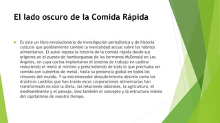 El lado oscuro de la Comida Rápida
 Es este un libro revolucionario de investigación periodística y de historia
cultural que posiblemente cambie la mentalidad actual sobre los hábitos
alimentarios. El autor repasa la historia de la comida rápida desde sus
orígenes en el puesto de hamburguesas de los hermanos McDonald en Los
Ángeles, en cuya cocina implantaron el sistema de trabajo en cadena
reduciendo el menú al mínimo y prescindiendo de todo lo que precisaba ser
comido con cubiertos de metal, hasta su presencia global en todos los
rincones del mundo. Y su estremecedor descubrimiento desvela como los
drásticos cambios que han traído estas corporaciones alimentarias han
transformado no sólo la dieta, las relaciones laborales, la agricultura, el
medioambiente y el paisaje, sino también el concepto y la estructura misma
del capitalismo de nuestro tiempo.
 