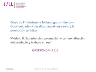Curso de Enoturismo y Turismo gastronómico –
     Oportunidades y desafíos para el desarrollo y la
     promoción turística.

     Módulo II: Experiencias, promoción y comercialización
     del producto y trabajo en red:

                     GASTRONOMÍA 2.0




12-04-2012             Gastronomía 2.0. Morena Morante       1
 