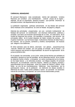 CARNAVAL ABANQUINO
El carnaval Abanquino esta considerado dentro del calendario turístico
Nacional, por constituir una manifestación cultural propia de la región ;
además de ser un importante atractivo turístico , que permite dinamizar la
actividad turística del departamento de Apurímac.
La población organizada participa activamente en las fiestas del carnaval
tanto mestizas como campesinos se unen en fiestas de jolgorio y alegría.
Además las actividades programadas por una comisión multisectorial de
festejos del carnaval en coordinación con diversas instituciones públicas y
privadas que tiene una duración aproximada de un mes , en cada barrio de la
ciudad se organizan las yunsas con pandillas o comparsas que recorren las
principales calles de la ciudad después de haber cortado las yunsas , las
mujeres mostrando sus hermosos trajes multicolores (Hechas de telas finas) y
los varones con su poncho, sombrero y chalina; acompañados de músicos
que alegran a los bailarines.
El árbol plantado para tal efecto, adornado con globos , serpentinas,fruta
,ropa,etc. deberá ser cortado por una pareja, al compás de la música y el
nuevo carguyoc que tendrá la responsabilidad de asumir la organización de la
yunsa al próximo año.
En el pasado los carnavales ya se vivían antes de las fechas que señalaba el
calendario, tiempos en que las pandillas de los diferentes barrios de la ciudad
se detenían frente a frente y competían en canto (contrapunto) en la música,
en los trajes típicos y en atrevidas pruebas con látigos (sejollo). El carnaval
Abanquino es considerado entre los mejores , debido a su alegría, picardía y
espontaneidad que se desarrollan entre los meses de Febrero y Marzo. Esta
fiesta es una de las manifestaciones folklóricas mas importantes por la
participación masiva de la población sin distinción de clases sociales ni
diferencia de sexo. Cada centro poblado o barrio se convierte en escenario
natural de concursos y comparsas así como de las tradicionales yunsas.

 