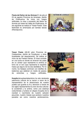 Fiesta del Señor de las Ánimas(31 de julio al
03 de agosto) Provincia de Aimaraes, distrito
de Chalhuanca Se inicia con fuegos
artificiales, la misa y procesión del Señor de
Animas por todas las calles de Chalhuanca. Al
día siguiente se realiza el "Yawar Fiesta". Esta
festividad es amenizada por bandas típicas
(Wacrapucos).

Yawar Fiesta (26-30 julio) Provincia de
Cotabambas, distrito de Ccoyllurqui, y otras
localidades del departamento. Se realiza al
inicio de las Fiestas Patrias. El ritual consiste
en una lucha en donde se amarran las patas
de un cóndor (que representa lo andino) al
lomo de un toro (que representa lo español)
hasta que alguno de los dos desfallece. Por la
noche, los festejos continúan con desfiles de
bailarines que celebran en medio de paseos
de
antorchas
y
fuegos
artificiales.
Huaylia:lahuayliaantabambina ha sido declarada
patrimonio cultural de la nacion a razon de lo
representativo de la idiosincracia de nuestro
pueblo que guarda su fe y devocion a traves de
los siglos representando la union de dos culturas:
la occidental y la andina, como una estampa
costumbrista y turistica en alegria (huaylia) de la
navidad o nacimiento de nuestro salvador
jesucristo, nuestro mesias que perdono nuestros
pecados asi como nosotros perdonaremos.

 