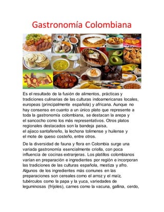 Gastronomía Colombiana
Es el resultado de la fusión de alimentos, prácticas y
tradiciones culinarias de las culturas indoamericanas locales,
europeas (principalmente española) y africana. Aunque no
hay consenso en cuanto a un único plato que represente a
toda la gastronomía colombiana, se destacan la arepa y
el sancocho como los más representativos. Otros platos
regionales destacados son la bandeja paisa,
el ajiaco santafereño, la lechona tolimense y huilense y
el mote de queso costeño, entre otros.
De la diversidad de fauna y flora en Colombia surge una
variada gastronomía esencialmente criolla, con poca
influencia de cocinas extranjeras. Los platillos colombianos
varían en preparación e ingredientes por región e incorporan
las tradiciones de las culturas española, mestiza y afro.
Algunos de los ingredientes más comunes en las
preparaciones son cereales como el arroz y el maíz,
tubérculos como la papa y la yuca, variedades de
leguminosas (fríjoles), carnes como la vacuna, gallina, cerdo,
 