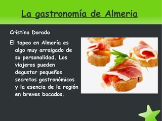 La gastronomía de Almeria ,[object Object],El tapeo en Almería es algo muy arraigado de su personalidad. Los viajeros pueden degustar pequeños secretos gastronómicos y la esencia de la región en breves bocados. 