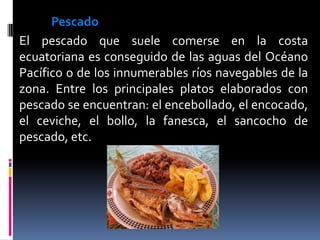 Pescado
El pescado que suele comerse en la costa
ecuatoriana es conseguido de las aguas del Océano
Pacífico o de los innumerables ríos navegables de la
zona. Entre los principales platos elaborados con
pescado se encuentran: el encebollado, el encocado,
el ceviche, el bollo, la fanesca, el sancocho de
pescado, etc.
 