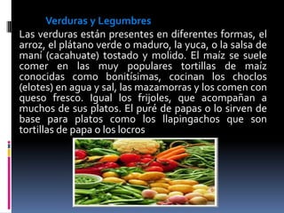 Verduras y Legumbres
Las verduras están presentes en diferentes formas, el
arroz, el plátano verde o maduro, la yuca, o la salsa de
maní (cacahuate) tostado y molido. El maíz se suele
comer en las muy populares tortillas de maíz
conocidas como bonitísimas, cocinan los choclos
(elotes) en agua y sal, las mazamorras y los comen con
queso fresco. Igual los frijoles, que acompañan a
muchos de sus platos. El puré de papas o lo sirven de
base para platos como los llapingachos que son
tortillas de papa o los locros
 