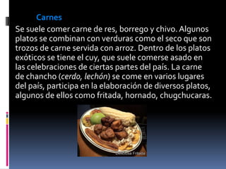 Carnes
Se suele comer carne de res, borrego y chivo. Algunos
platos se combinan con verduras como el seco que son
trozos de carne servida con arroz. Dentro de los platos
exóticos se tiene el cuy, que suele comerse asado en
las celebraciones de ciertas partes del país. La carne
de chancho (cerdo, lechón) se come en varios lugares
del país, participa en la elaboración de diversos platos,
algunos de ellos como fritada, hornado, chugchucaras.
 