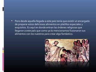  Pero desde aquella llegada a este país tenía que existir un encargado
de preparar estos deliciosos alimentos en platillos especiales y
exquisitos. Es aquí en donde entran las órdenes religiosas que
llegaron a este país que como ya lo mencionamos fusionaron sus
alimentos con los nuestros para crear algo fantástico.
 