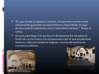  “Es aquí donde la sapiencia culinaria y los secretos muchas veces
celosamente guardados se transmitieron y transmitirán. Es aquí
donde nuestras tradiciones, usos y costumbres nacieron.” Bravo, A.
(2014)
 Así pues para llegar a lo que hoy en día tenemos fue necesaria la
fusión de cocina mexica con europea para crear lo que actualmente
tenemos, todo esto desde los fogones u hornos de nuestros ex
conventos poblanos.
 