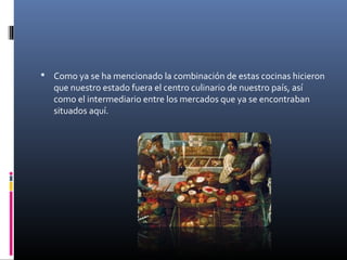  Como ya se ha mencionado la combinación de estas cocinas hicieron
que nuestro estado fuera el centro culinario de nuestro país, así
como el intermediario entre los mercados que ya se encontraban
situados aquí.
 