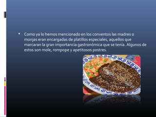  Como ya lo hemos mencionado en los conventos las madres o
monjas eran encargadas de platillos especiales, aquellos que
marcaran la gran importancia gastronómica que se tenía. Algunos de
estos son mole, rompope y apetitosos postres.
 