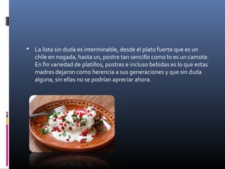  La lista sin duda es interminable, desde el plato fuerte que es un
chile en nogada, hasta un, postre tan sencillo como lo es un camote.
En fin variedad de platillos, postres e incluso bebidas es lo que estas
madres dejaron como herencia a sus generaciones y que sin duda
alguna, sin ellas no se podrían apreciar ahora.
 