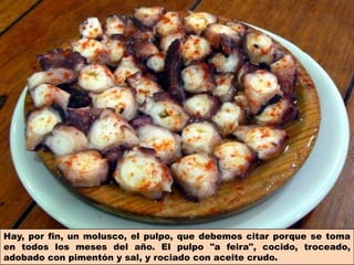 Hay, por fin, un molusco, el pulpo, que debemos citar porque se toma
en todos los meses del año. El pulpo "a feira", cocido, troceado,
adobado con pimentón y sal, y rociado con aceite crudo.
 