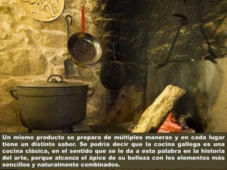 Un mismo producto se prepara de múltiples maneras y en cada lugar
tiene un distinto sabor. Se podría decir que la cocina gallega es una
cocina clásica, en el sentido que se le da a esta palabra en la historia
del arte, porque alcanza el ápice de su belleza con los elementos más
sencillos y naturalmente combinados.
 