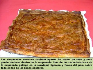 Las empanadas merecen capitulo aparte. Se hacen de todo y todo
puede meterse dentro de la empanada. Una de las características de
la empanada gallega es la suavidad, ligereza y finura del pan, sobre
todo en las de las zonas costeras.
 
