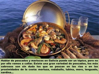 Hablar de pescados y mariscos en Galicia puede ser un tópico, pero no
por ello vamos a callar. Existe una gran variedad de pescados, los más
sabrosos son sin duda los que se pescan en las rías o en las
proximidades de la costa: merluza, rodaballo, lubina, mero, lenguado,
sardina...
 