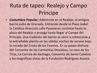 Ruta de tapeo: Realejo y Campo Príncipe Costumbre Popular;  Adéntrese en el Realejo, el antiguo barrio judío de Granada. Entrando desde la Plaza Isabel la Católica dirección calle Pavaneras continúe hasta la plaza del Realejo y prosiga hasta llegar al Campo del Príncipe. Una tradición del barrio es venir a refrescarse a la entrañable placita en las cálidas noches de verano bajo la mirada del Cristo de los Favores. En su paseo disfrute del Convento de las Carmelitas Descalzas, La casa de los Tiros, La Corrala de Santiago, Convento de Santa Catalina y las magníficas vistas de la Fundación Rodríguez Acosta . 